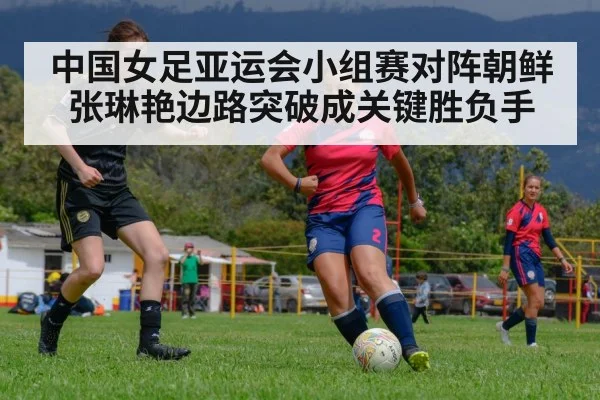 中国女足亚运会小组赛对阵朝鲜 张琳艳边路突破成关键胜负手